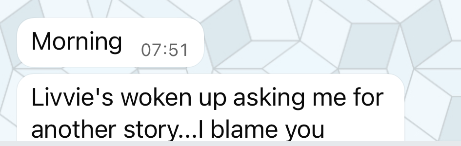 WhatsApp message from Lisa: Livvie's woken up asking me for another story, I blame you